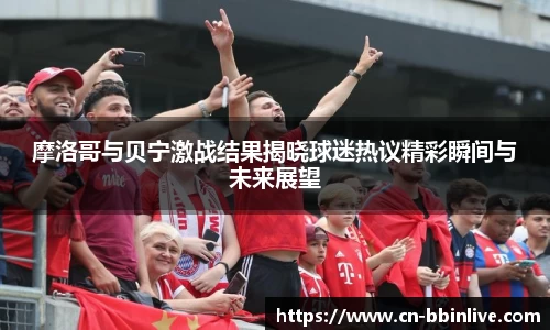 摩洛哥与贝宁激战结果揭晓球迷热议精彩瞬间与未来展望